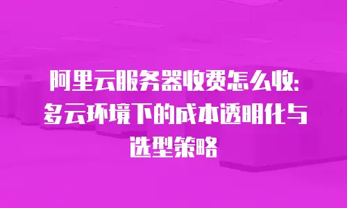 阿里云服务器收费怎么收：多云环境下的成本透明化与选型策略