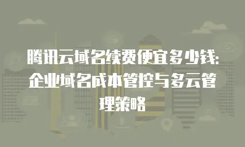 腾讯云域名续费便宜多少钱：企业域名成本管控与多云管理策略