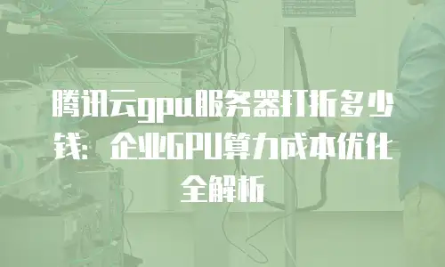 腾讯云gpu服务器打折多少钱：企业GPU算力成本优化全解析