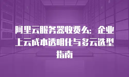 阿里云服务器收费么：企业上云成本透明化与多云选型指南