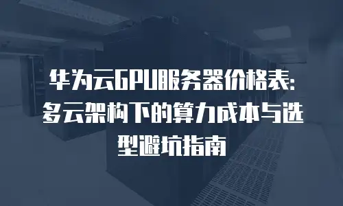 华为云GPU服务器价格表：多云架构下的算力成本与选型避坑指南