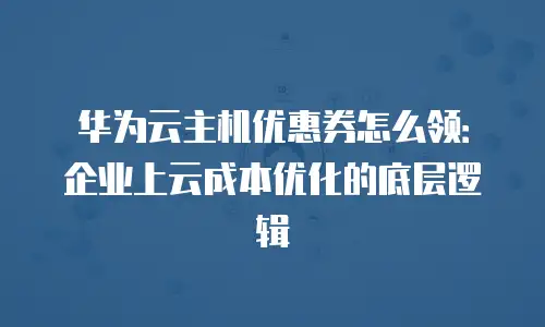 华为云主机优惠券怎么领：企业上云成本优化的底层逻辑