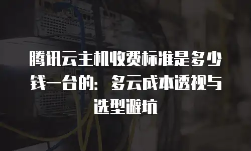 腾讯云主机收费标准是多少钱一台的：多云成本透视与选型避坑