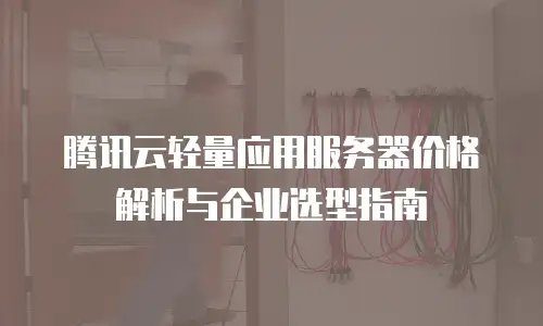腾讯云轻量应用服务器价格解析与企业选型指南