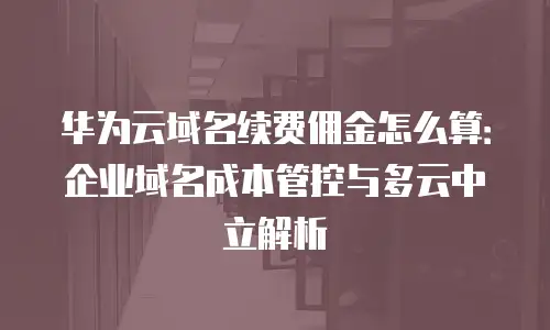 华为云域名续费佣金怎么算：企业域名成本管控与多云中立解析