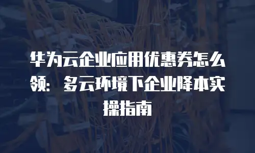 华为云企业应用优惠券怎么领：多云环境下企业降本实操指南