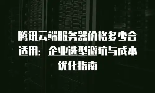 腾讯云端服务器价格多少合适用：企业选型避坑与成本优化指南
