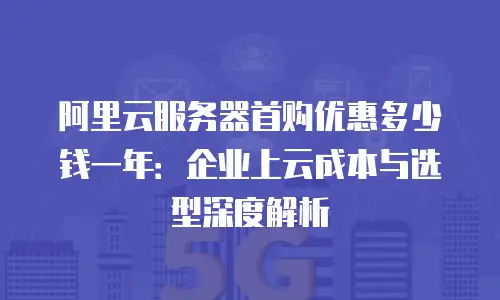阿里云服务器首购优惠多少钱一年：企业上云成本与选型深度解析