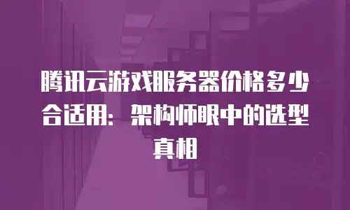 腾讯云游戏服务器价格多少合适用：架构师眼中的选型真相