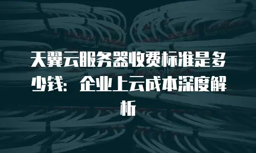 天翼云服务器收费标准是多少钱：企业上云成本深度解析