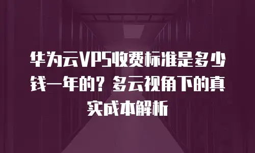 华为云VPS收费标准是多少钱一年的？多云视角下的真实成本解析