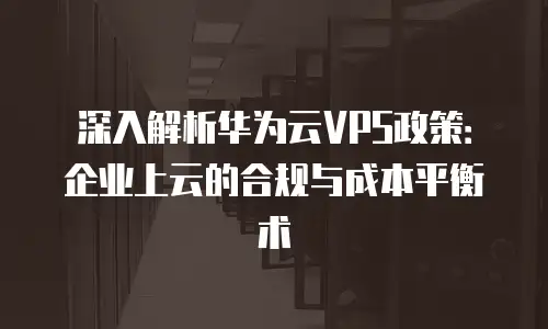 深入解析华为云VPS政策：企业上云的合规与成本平衡术