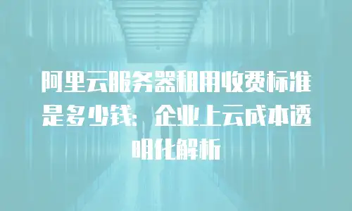 阿里云服务器租用收费标准是多少钱：企业上云成本透明化解析