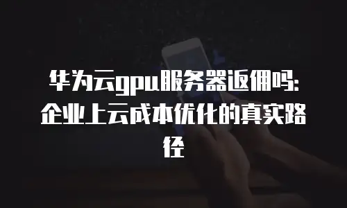 华为云gpu服务器返佣吗：企业上云成本优化的真实路径
