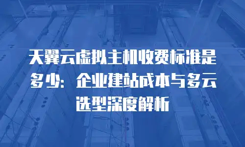 天翼云虚拟主机收费标准是多少：企业建站成本与多云选型深度解析