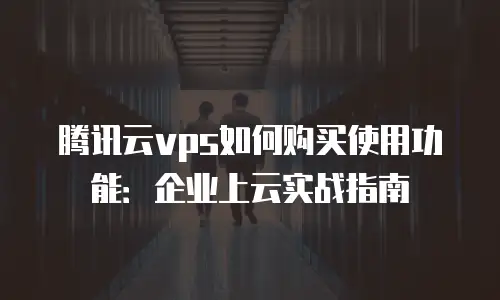 腾讯云vps如何购买使用功能：企业上云实战指南