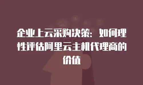 企业上云采购决策：如何理性评估阿里云主机代理商的价值