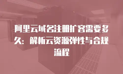 阿里云域名注册扩容需要多久：解析云资源弹性与合规流程