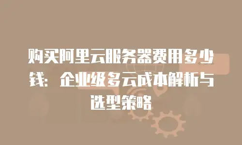 购买阿里云服务器费用多少钱：企业级多云成本解析与选型策略