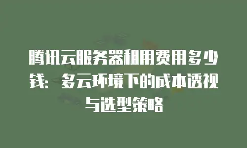 腾讯云服务器租用费用多少钱：多云环境下的成本透视与选型策略
