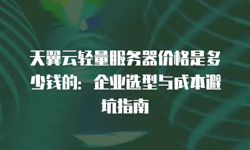 天翼云轻量服务器价格是多少钱的：企业选型与成本避坑指南