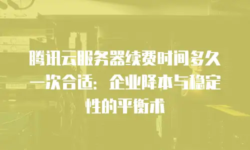 腾讯云服务器续费时间多久一次合适：企业降本与稳定性的平衡术