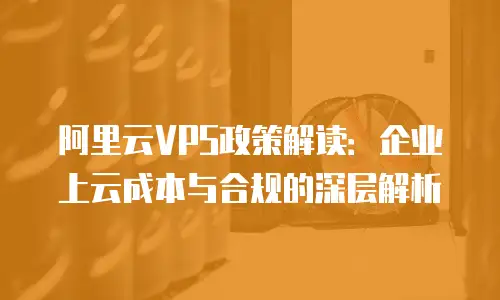 阿里云VPS政策解读：企业上云成本与合规的深层解析