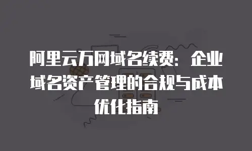 阿里云万网域名续费：企业域名资产管理的合规与成本优化指南