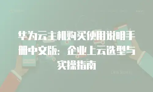 华为云主机购买使用说明手册中文版：企业上云选型与实操指南