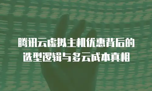 腾讯云虚拟主机优惠背后的选型逻辑与多云成本真相
