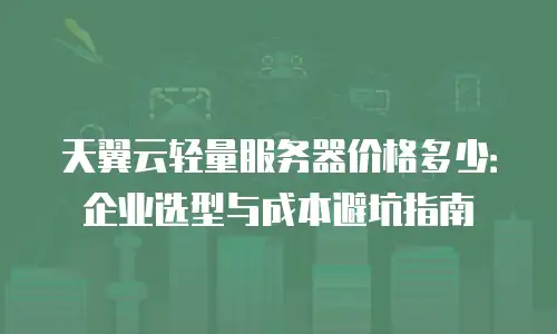 天翼云轻量服务器价格多少：企业选型与成本避坑指南