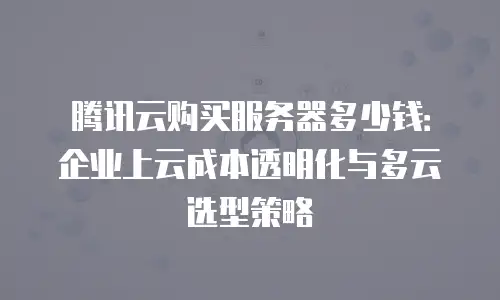 腾讯云购买服务器多少钱：企业上云成本透明化与多云选型策略