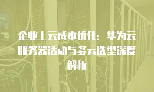 企业上云成本优化：华为云服务器活动与多云选型深度解析