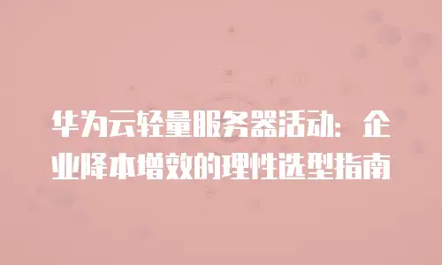 华为云轻量服务器活动：企业降本增效的理性选型指南