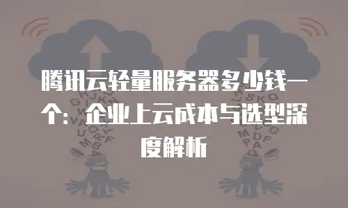 腾讯云轻量服务器多少钱一个：企业上云成本与选型深度解析