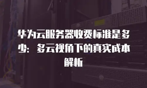 华为云服务器收费标准是多少：多云视角下的真实成本解析