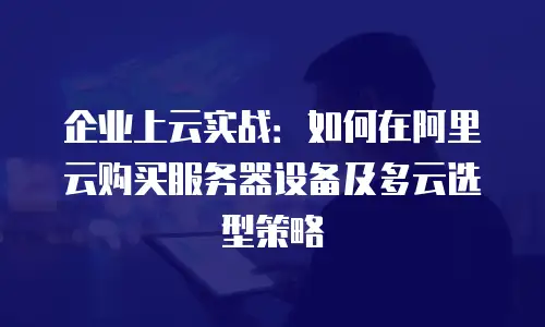 企业上云实战：如何在阿里云购买服务器设备及多云选型策略