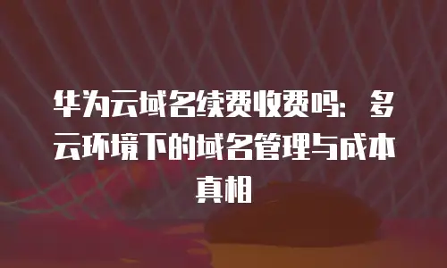 华为云域名续费收费吗：多云环境下的域名管理与成本真相