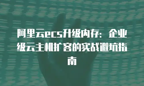 阿里云ecs升级内存：企业级云主机扩容的实战避坑指南