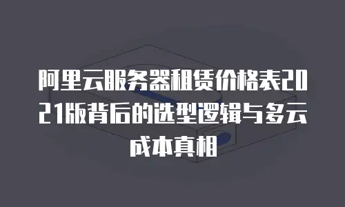 阿里云服务器租赁价格表2021版背后的选型逻辑与多云成本真相