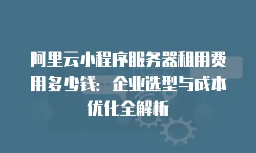 阿里云小程序服务器租用费用多少钱：企业选型与成本优化全解析
