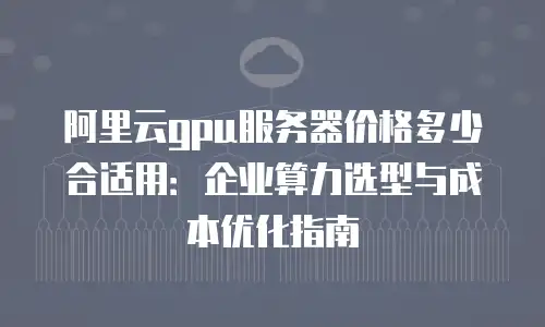 阿里云gpu服务器价格多少合适用：企业算力选型与成本优化指南