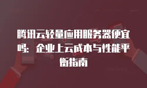 腾讯云轻量应用服务器便宜吗：企业上云成本与性能平衡指南