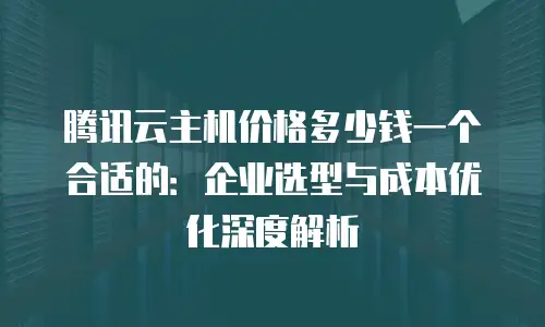 腾讯云主机价格多少钱一个合适的：企业选型与成本优化深度解析
