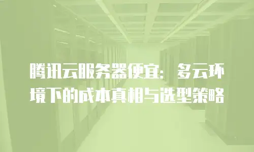 腾讯云服务器便宜：多云环境下的成本真相与选型策略