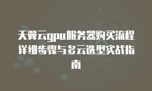 天翼云gpu服务器购买流程详细步骤与多云选型实战指南