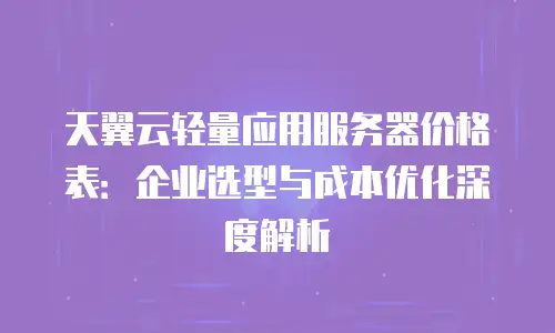 天翼云轻量应用服务器价格表：企业选型与成本优化深度解析