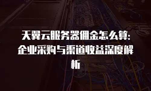 天翼云服务器佣金怎么算：企业采购与渠道收益深度解析