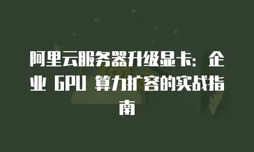 阿里云服务器升级显卡：企业 GPU 算力扩容的实战指南