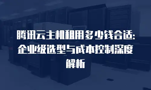腾讯云主机租用多少钱合适：企业级选型与成本控制深度解析